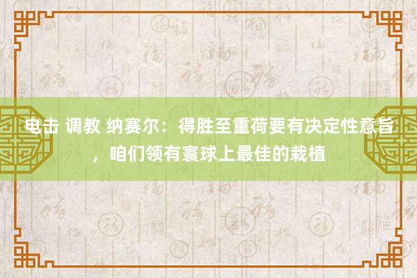 电击 调教 纳赛尔：得胜至重荷要有决定性意旨，咱们领有寰球上最佳的栽植