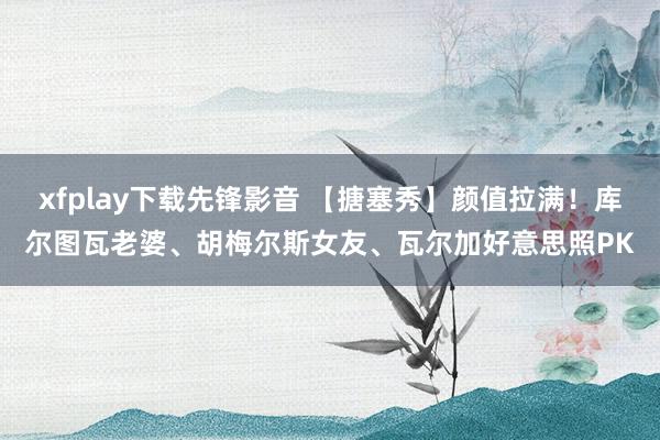 xfplay下载先锋影音 【搪塞秀】颜值拉满！库尔图瓦老婆、胡梅尔斯女友、瓦尔加好意思照PK