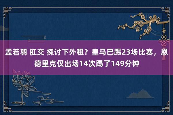 孟若羽 肛交 探讨下外租？皇马已踢23场比赛，恩德里克仅出场14次踢了149分钟