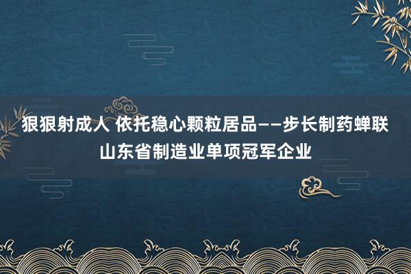 狠狠射成人 依托稳心颗粒居品——步长制药蝉联山东省制造业单项冠军企业