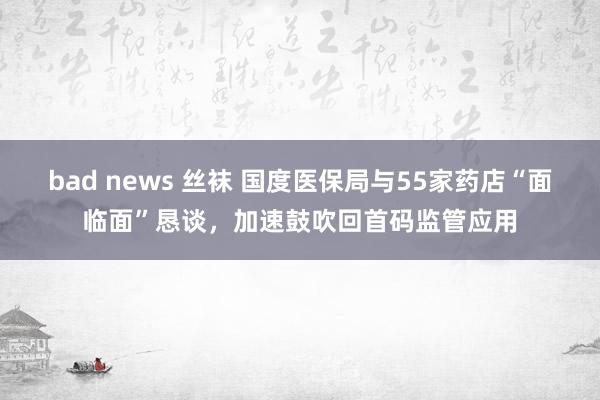 bad news 丝袜 国度医保局与55家药店“面临面”恳谈，加速鼓吹回首码监管应用