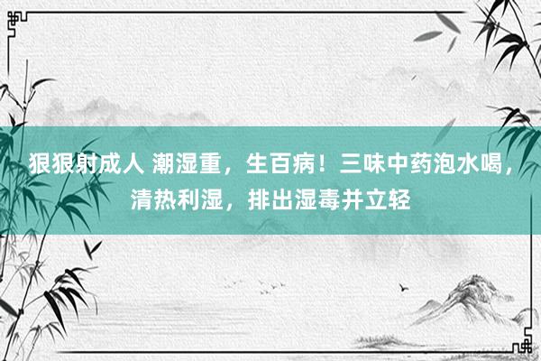 狠狠射成人 潮湿重，生百病！三味中药泡水喝，清热利湿，排出湿毒并立轻