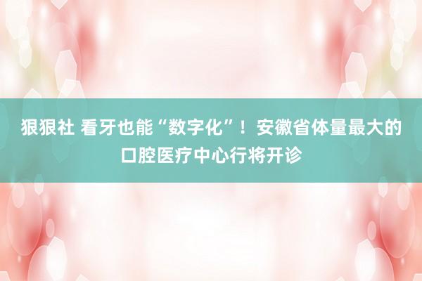 狠狠社 看牙也能“数字化”！安徽省体量最大的口腔医疗中心行将开诊