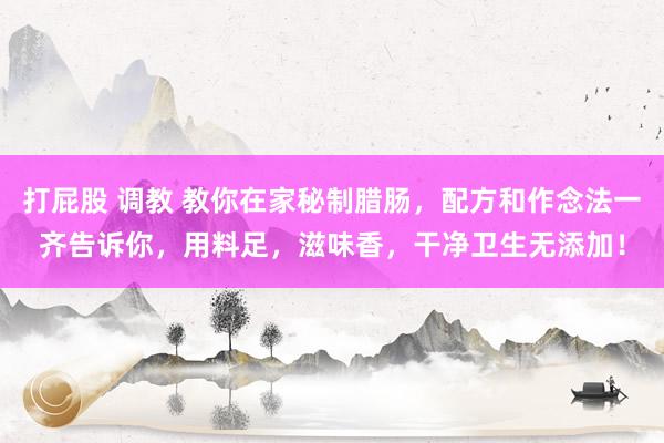 打屁股 调教 教你在家秘制腊肠，配方和作念法一齐告诉你，用料足，滋味香，干净卫生无添加！