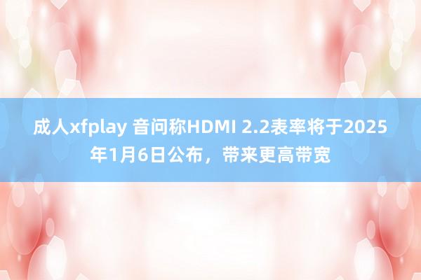 成人xfplay 音问称HDMI 2.2表率将于2025年1月6日公布，带来更高带宽