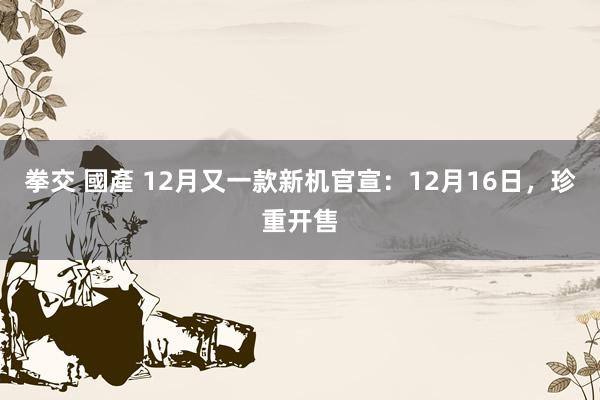 拳交 國產 12月又一款新机官宣：12月16日，珍重开售