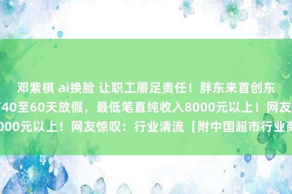 邓紫棋 ai换脸 让职工餍足责任！胖东来首创东说念主：让职工每年有40至60天放假，最低笔直纯收入8000元以上！网友惊叹：行业清流【附中国超市行业商场近况】