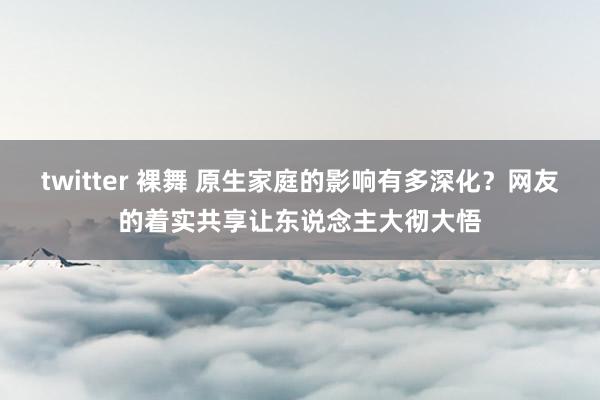 twitter 裸舞 原生家庭的影响有多深化？网友的着实共享让东说念主大彻大悟