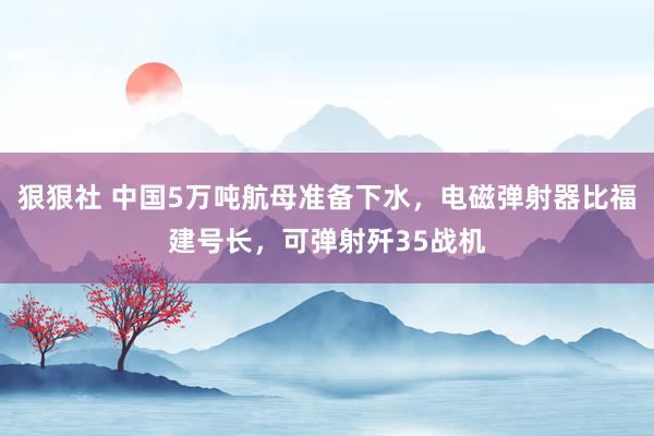 狠狠社 中国5万吨航母准备下水，电磁弹射器比福建号长，可弹射歼35战机