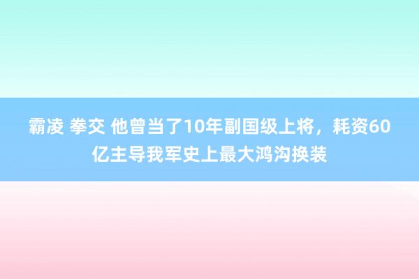 霸凌 拳交 他曾当了10年副国级上将，耗资60亿主导我军史上最大鸿沟换装