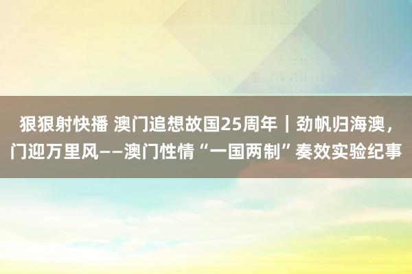 狠狠射快播 澳门追想故国25周年｜劲帆归海澳，门迎万里风——澳门性情“一国两制”奏效实验纪事