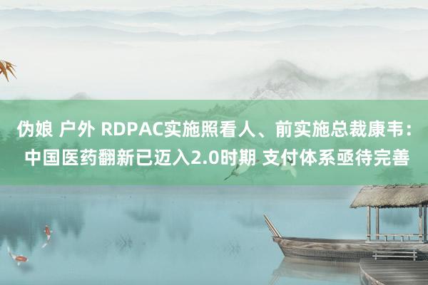 伪娘 户外 RDPAC实施照看人、前实施总裁康韦： 中国医药翻新已迈入2.0时期 支付体系亟待完善