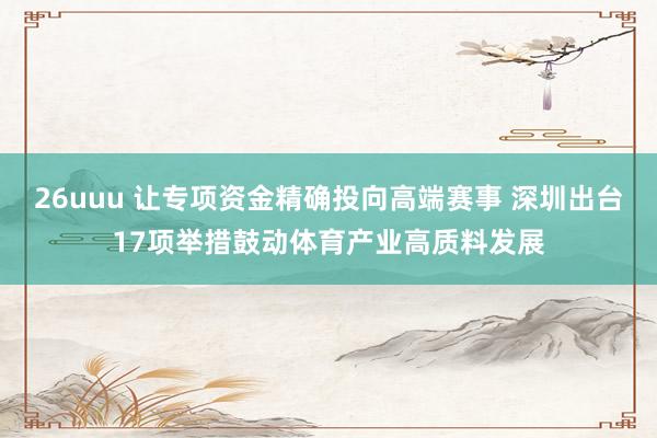 26uuu 让专项资金精确投向高端赛事 深圳出台17项举措鼓动体育产业高质料发展