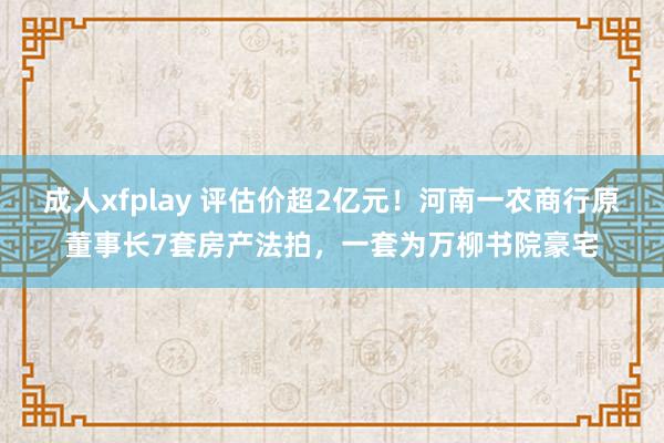 成人xfplay 评估价超2亿元！河南一农商行原董事长7套房产法拍，一套为万柳书院豪宅