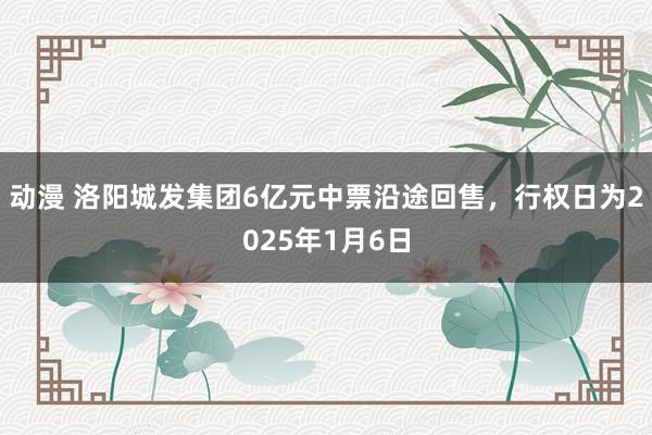 动漫 洛阳城发集团6亿元中票沿途回售，行权日为2025年1月6日