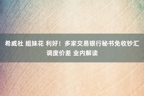 希威社 姐妹花 利好！多家交易银行秘书免收钞汇调度价差 业内解读