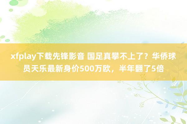 xfplay下载先锋影音 国足真攀不上了？华侨球员天乐最新身价500万欧，半年翻了5倍