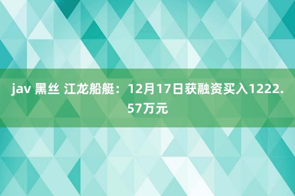 jav 黑丝 江龙船艇：12月17日获融资买入1222.57万元