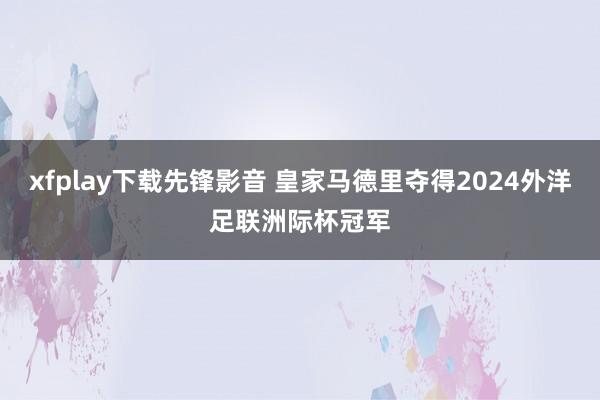 xfplay下载先锋影音 皇家马德里夺得2024外洋足联洲际杯冠军