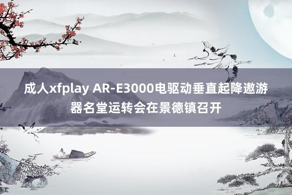 成人xfplay AR-E3000电驱动垂直起降遨游器名堂运转会在景德镇召开