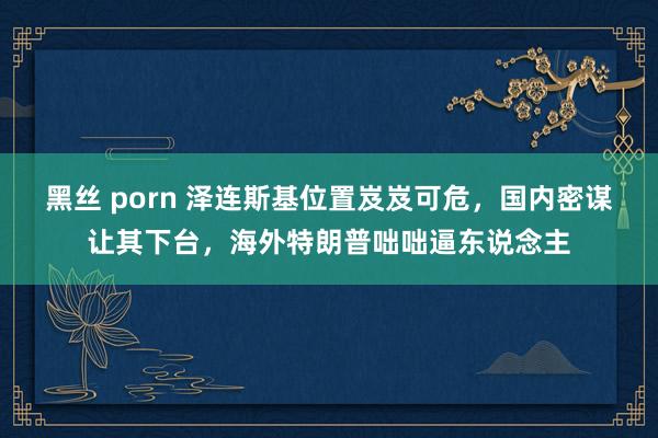 黑丝 porn 泽连斯基位置岌岌可危，国内密谋让其下台，海外特朗普咄咄逼东说念主