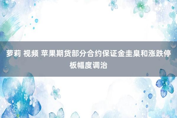 萝莉 视频 苹果期货部分合约保证金圭臬和涨跌停板幅度调治