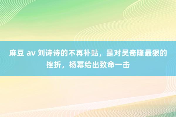 麻豆 av 刘诗诗的不再补贴，是对吴奇隆最狠的挫折，杨幂给出致命一击