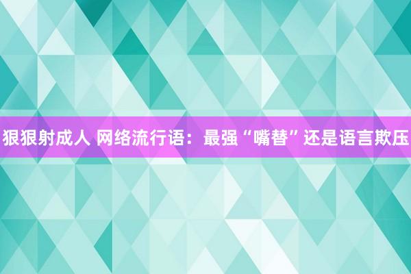 狠狠射成人 网络流行语：最强“嘴替”还是语言欺压