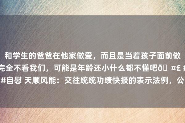 和学生的爸爸在他家做爱，而且是当着孩子面前做爱，太刺激了，孩子完全不看我们，可能是年龄还小什么都不懂吧🤣 #同城 #文爱 #自慰 天顺风能：交往统统功绩快报的表示法例，公司会凭据交往所轨制来作念信息表示