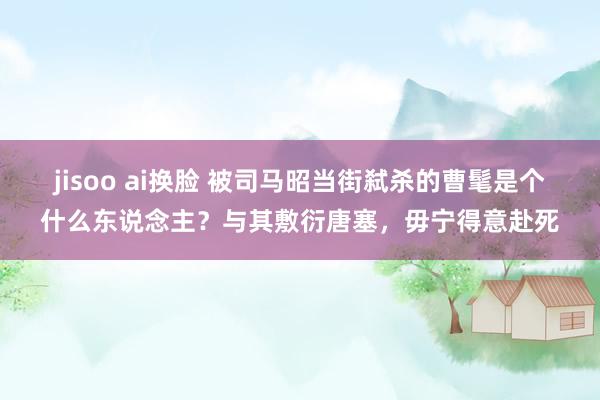 jisoo ai换脸 被司马昭当街弑杀的曹髦是个什么东说念主？与其敷衍唐塞，毋宁得意赴死