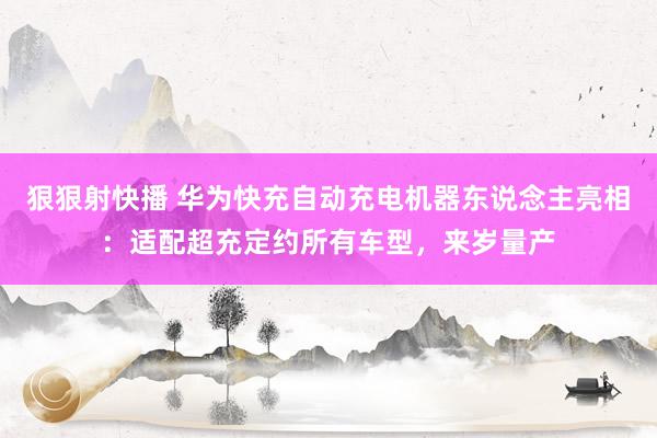 狠狠射快播 华为快充自动充电机器东说念主亮相：适配超充定约所有车型，来岁量产