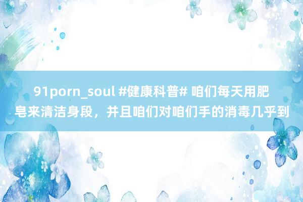 91porn_soul #健康科普# 咱们每天用肥皂来清洁身段，并且咱们对咱们手的消毒几乎到