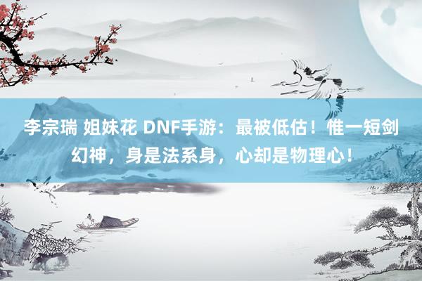 李宗瑞 姐妹花 DNF手游：最被低估！惟一短剑幻神，身是法系身，心却是物理心！