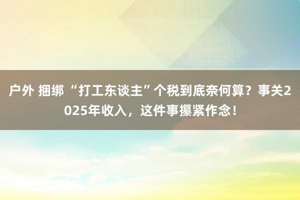 户外 捆绑 “打工东谈主”个税到底奈何算？事关2025年收入，这件事攥紧作念！