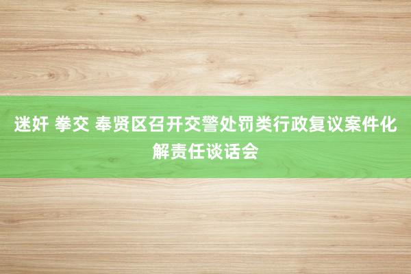 迷奸 拳交 奉贤区召开交警处罚类行政复议案件化解责任谈话会