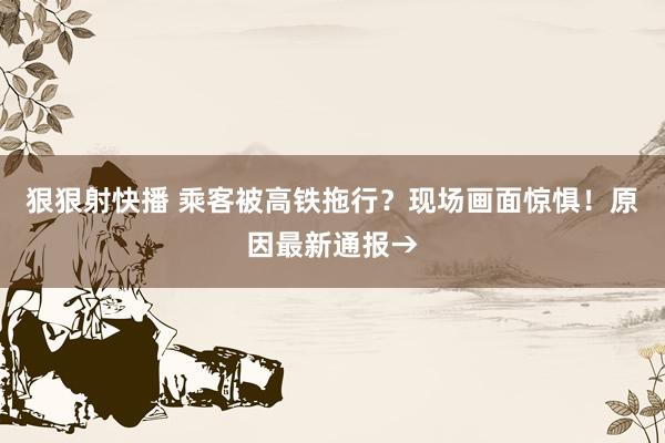 狠狠射快播 乘客被高铁拖行？现场画面惊惧！原因最新通报→