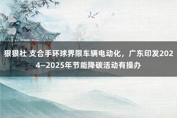 狠狠社 支合手环球界限车辆电动化，广东印发2024—2025年节能降碳活动有操办