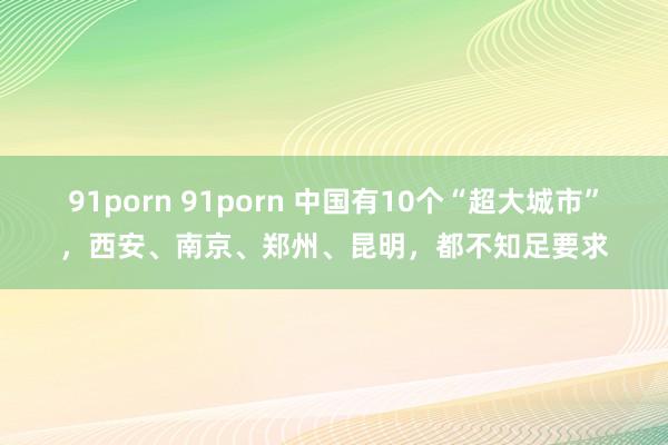 91porn 91porn 中国有10个“超大城市”，西安、南京、郑州、昆明，都不知足要求