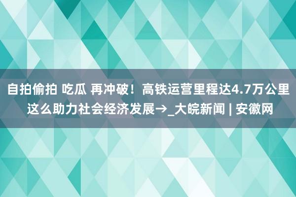 自拍偷拍 吃瓜 再冲破！高铁运营里程达4.7万公里 这么助力社会经济发展→_大皖新闻 | 安徽网