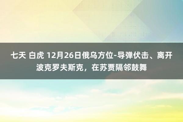 七天 白虎 12月26日俄乌方位-导弹伏击、离开波克罗夫斯克，在苏贾隔邻鼓舞