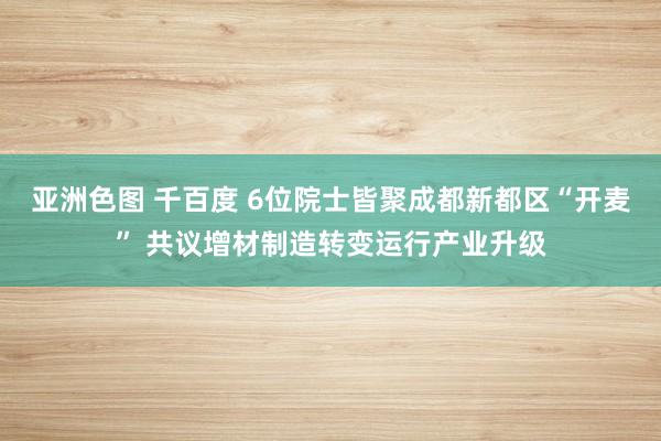 亚洲色图 千百度 6位院士皆聚成都新都区“开麦” 共议增材制造转变运行产业升级