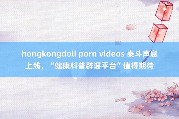 hongkongdoll porn videos 泰斗声息上线，“健康科普辟谣平台”值得期待