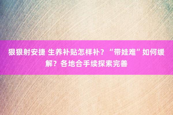 狠狠射安捷 生养补贴怎样补？“带娃难”如何缓解？各地合手续探索完善