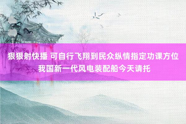 狠狠射快播 可自行飞翔到民众纵情指定功课方位 我国新一代风电装配船今天请托