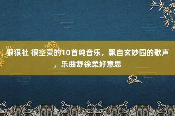 狠狠社 很空灵的10首纯音乐，飘自玄妙园的歌声，乐曲舒徐柔好意思