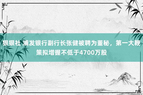 狠狠社 浦发银行副行长张健被聘为董秘，第一大鞭策拟增握不低于4700万股