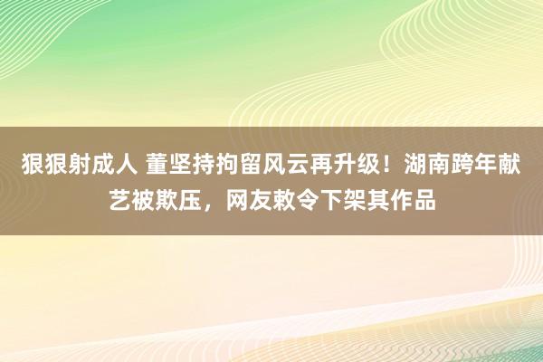 狠狠射成人 董坚持拘留风云再升级！湖南跨年献艺被欺压，网友敕令下架其作品