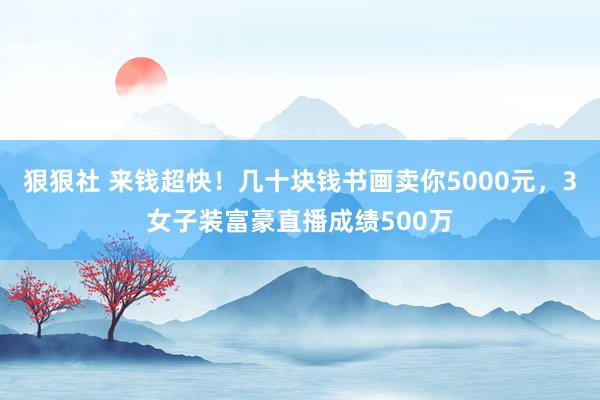 狠狠社 来钱超快！几十块钱书画卖你5000元，3女子装富豪直播成绩500万