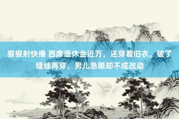 狠狠射快播 西席退休金近万，还穿着旧衣，破了缝缝再穿，男儿急眼却不成改动