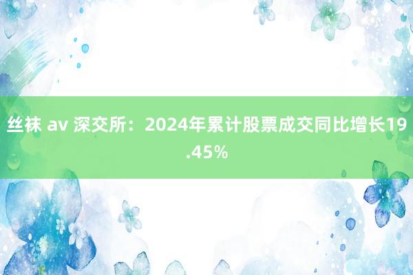 丝袜 av 深交所：2024年累计股票成交同比增长19.45%